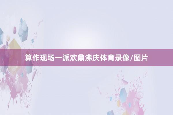 算作现场一派欢鼎沸庆体育录像/图片