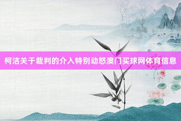 柯洁关于裁判的介入特别动怒澳门买球网体育信息