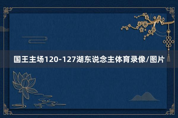 国王主场120-127湖东说念主体育录像/图片