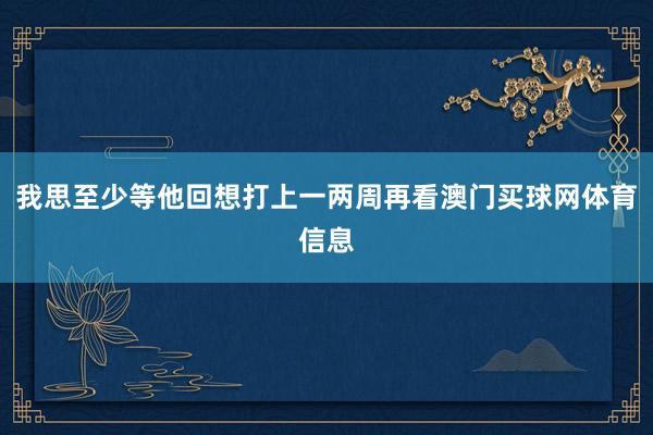 我思至少等他回想打上一两周再看澳门买球网体育信息
