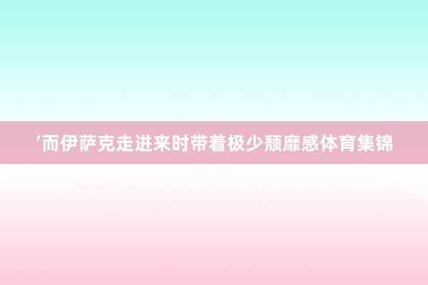 ’而伊萨克走进来时带着极少颓靡感体育集锦