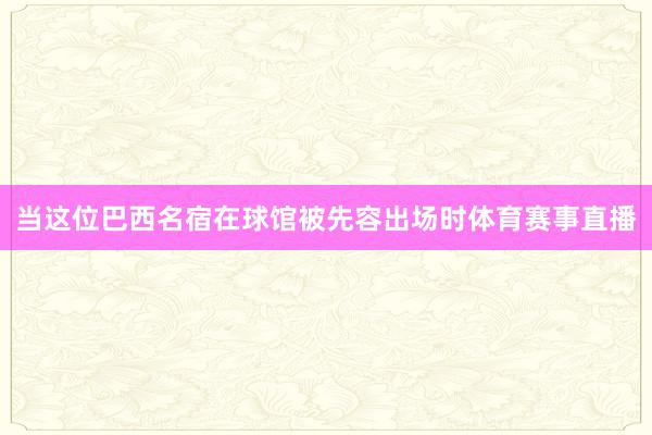 当这位巴西名宿在球馆被先容出场时体育赛事直播