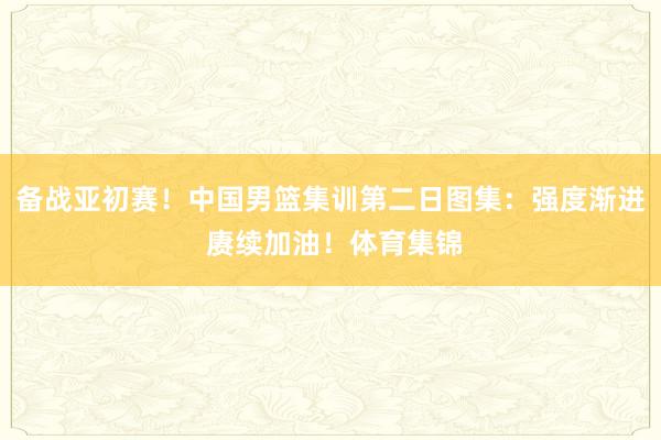 备战亚初赛！中国男篮集训第二日图集：强度渐进 赓续加油！体育集锦