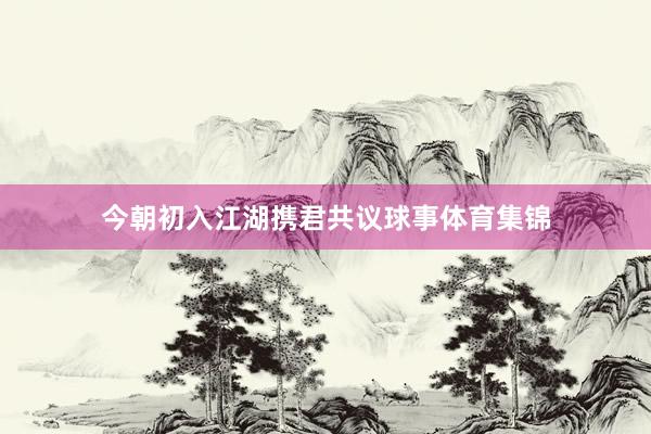 今朝初入江湖携君共议球事体育集锦