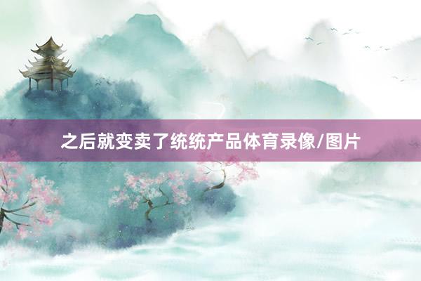 之后就变卖了统统产品体育录像/图片