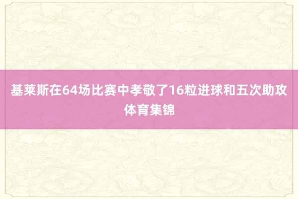 基莱斯在64场比赛中孝敬了16粒进球和五次助攻体育集锦