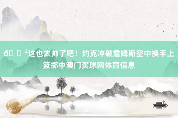 😲这也太帅了吧！约克冲破詹姆斯空中换手上篮掷中澳门买球网体育信息