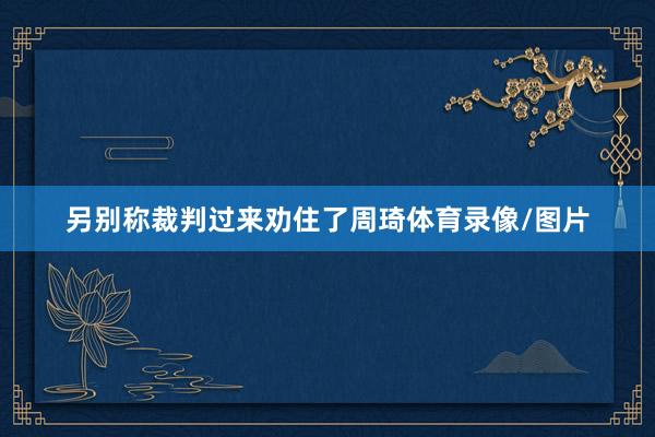 另别称裁判过来劝住了周琦体育录像/图片