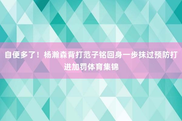自便多了！杨瀚森背打范子铭回身一步抹过预防打进加罚体育集锦