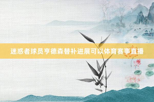 迷惑者球员亨德森替补进展可以体育赛事直播