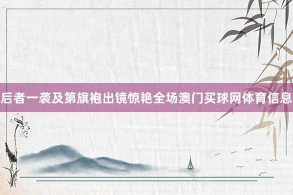 后者一袭及第旗袍出镜惊艳全场澳门买球网体育信息