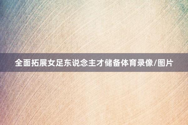 全面拓展女足东说念主才储备体育录像/图片