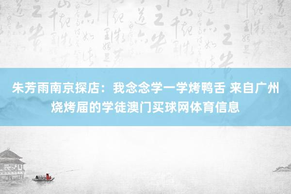 朱芳雨南京探店：我念念学一学烤鸭舌 来自广州烧烤届的学徒澳门买球网体育信息
