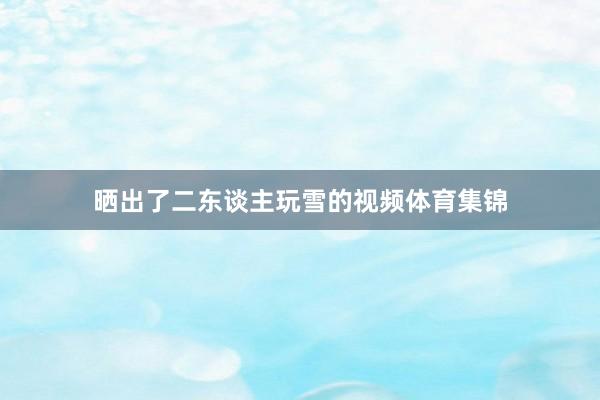 晒出了二东谈主玩雪的视频体育集锦