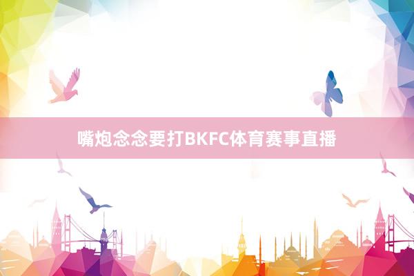 嘴炮念念要打BKFC体育赛事直播