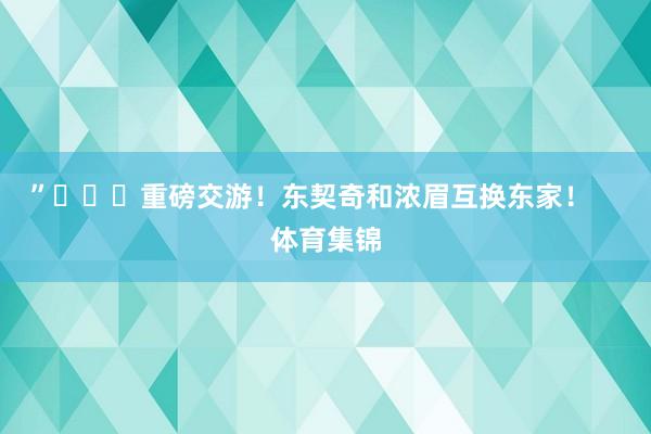 ”			重磅交游！东契奇和浓眉互换东家！    体育集锦