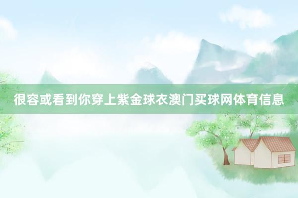 很容或看到你穿上紫金球衣澳门买球网体育信息